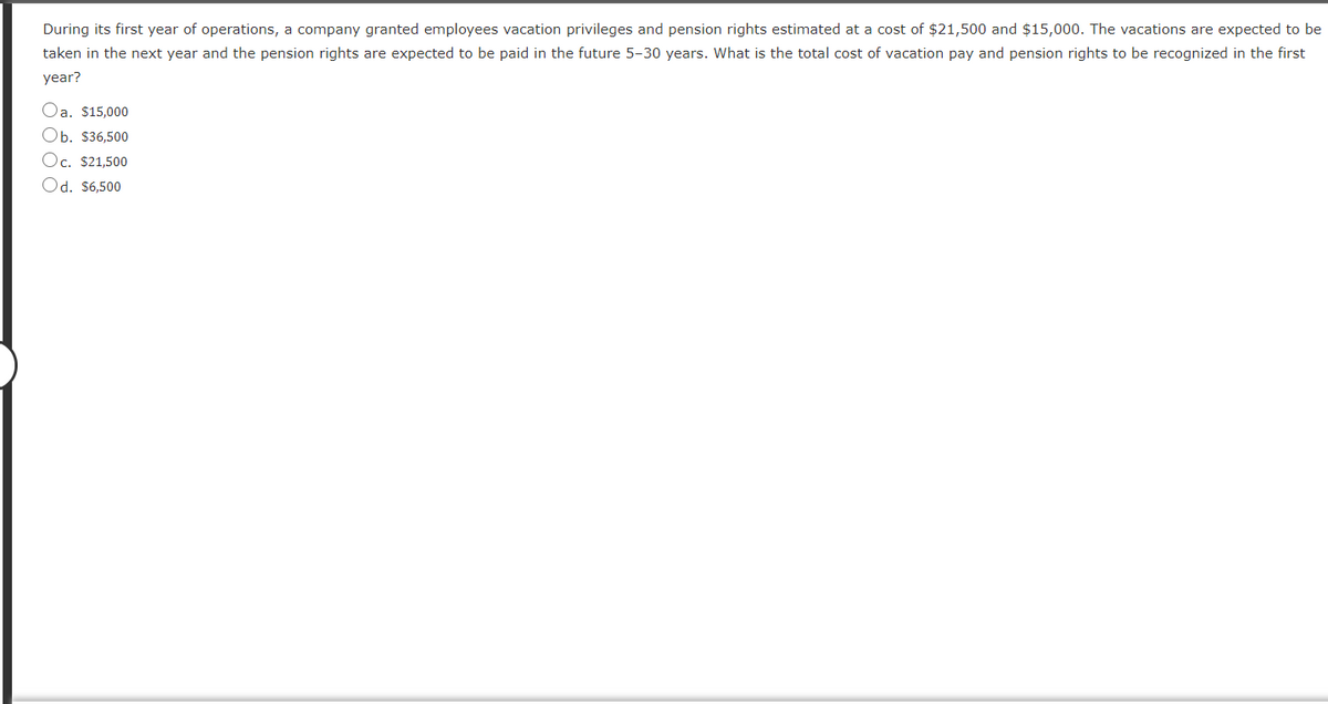 During its first year of operations, a company granted employees vacation privileges and pension rights estimated at a cost of $21,500 and $15,000. The vacations are expected to be
taken in the next year and the pension rights are expected to be paid in the future 5-30 years. What is the total cost of vacation pay and pension rights to be recognized in the first
year?
Oa, $15,000
Ob. $36,500
Oc. $21,500
Od. $6,500
