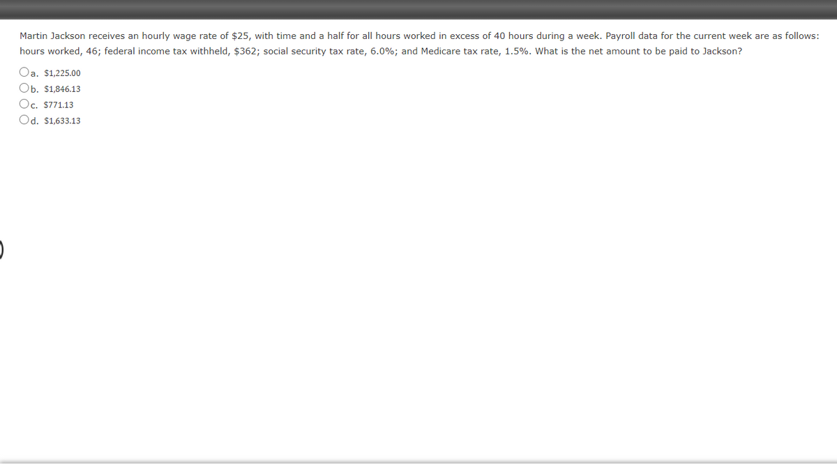 Martin Jackson receives an hourly wage rate of $25, with time and a half for all hours worked in excess of 40 hours during a week. Payroll data for the current week are as follows:
hours worked, 46; federal income tax withheld, $362; social security tax rate, 6.0%; and Medicare tax rate, 1.5%. What is the net amount to be paid to Jackson?
Oa. $1,225.00
Ob. $1,846.13
Oc. $771.13
Od. $1,633.13
