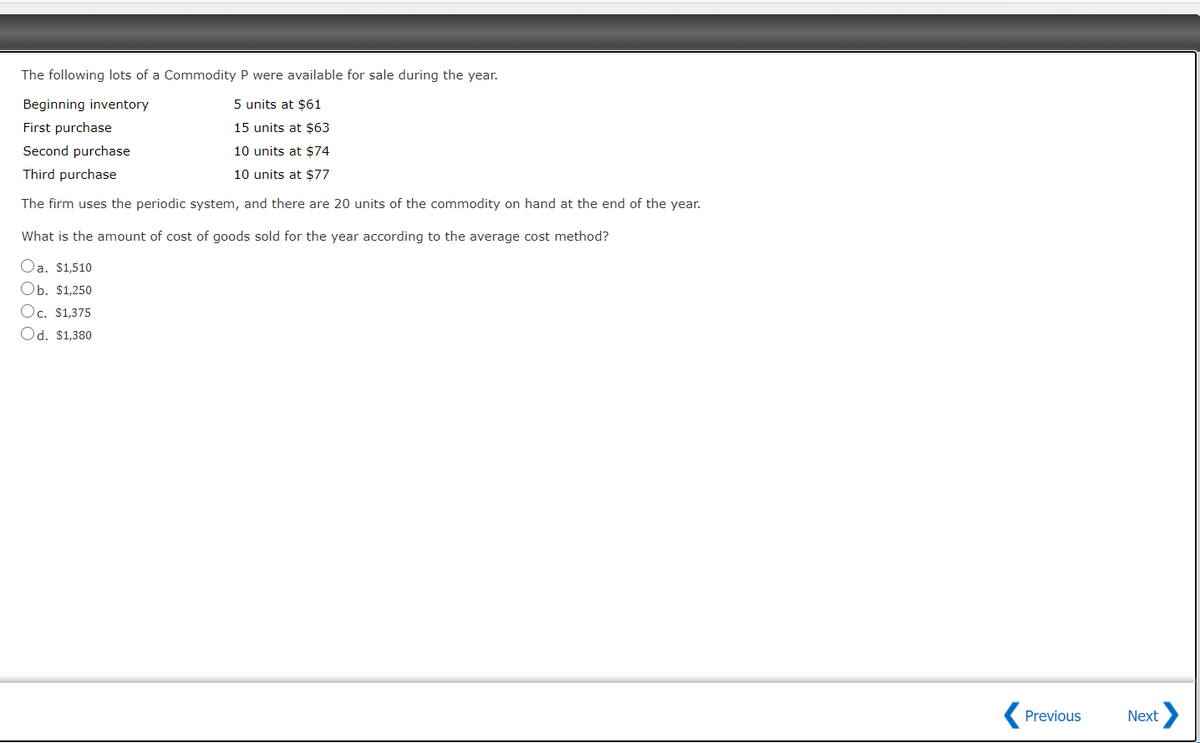 The following lots of a Commodity P were available for sale during the year.
Beginning inventory
5 units at $61
First purchase
15 units at $63
Second purchase
10 units at $74
Third purchase
10 units at $77
The firm uses the periodic system, and there are 20 units of the commodity on hand at the end of the year.
What is the amount of cost of goods sold for the year according to the average cost method?
Oa. $1,510
Ob. $1,250
Oc. $1,375
Od. $1,380
Previous
Next
