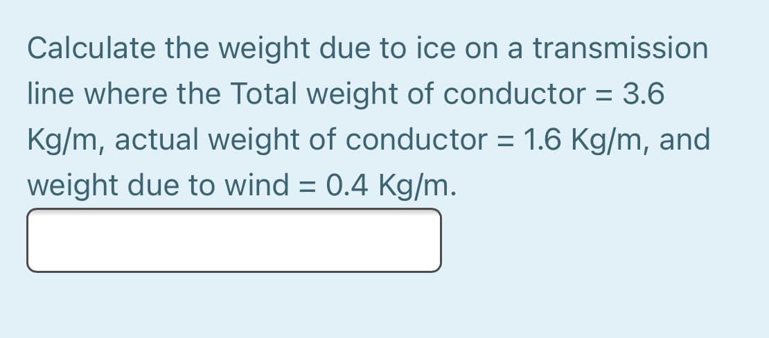 Calculate the weight due to ice on a transmission
line where the Total weight of conductor = 3.6
Kg/m, actual weight of conductor = 1.6 Kg/m, and
weight due to wind = 0.4 Kg/m.
