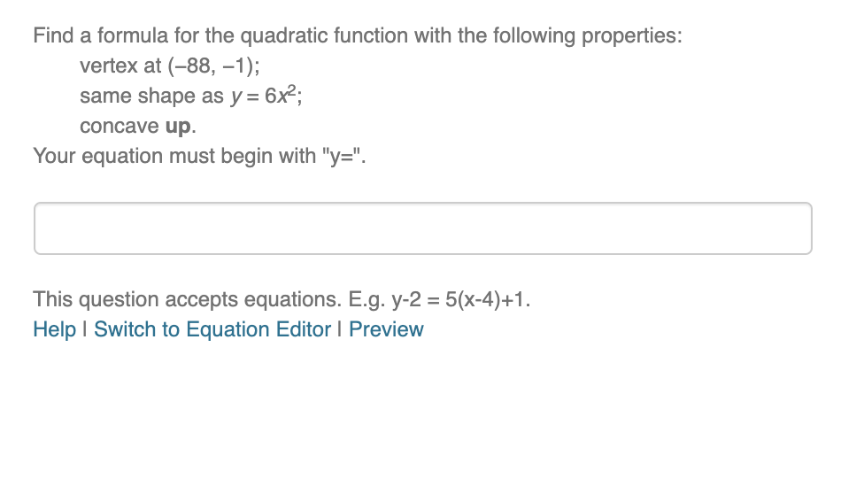 Find a formula for the quadratic function with the following properties:
vertex at (-88, -1);
same shape as y = 6x²;
concave up.
Your equation must begin with "y=".
This question accepts equations. E.g. y-2 = 5(x-4)+1.
Help I Switch to Equation Editor I Preview
