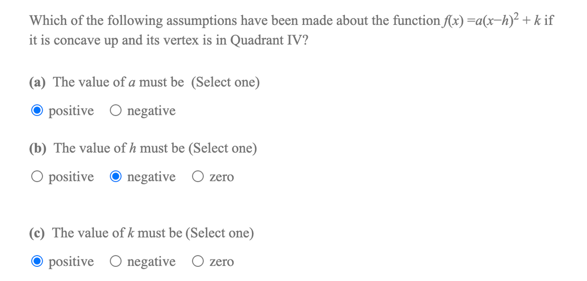 Which of the following assumptions have been made about the function (x) =a(x-h)² + k if
it is concave up and its vertex is in Quadrant IV?
(a) The value of a must be (Select one)
positive O negative
(b) The value of h must be (Select one)
O positive O negative O zero
(c) The value of k must be (Select one)
O positive O negative O zero
