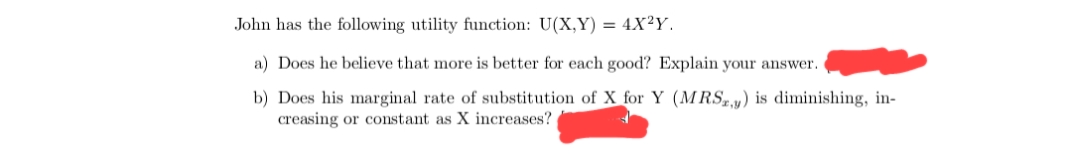 John has the following utility function: U(X,Y) = 4X²Y.
a) Does he believe that more is better for each good? Explain your answer.
b) Does his marginal rate of substitution of X for Y (MRSy) is diminishing, in-
creasing or constant as X increases?
