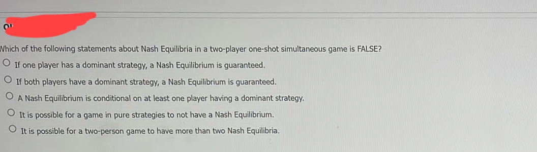 Which of the following statements about Nash Equilibria in a two-player one-shot simultaneous game is FALSE?
O If one player has a dominant strategy, a Nash Equilibrium is guaranteed.
O If both players have a dominant strategy, a Nash Equilibrium is guaranteed.
O A Nash Equilibrium is conditional on at least one player having a dominant strategy.
O It is possible for a game in pure strategies to not have a Nash Equilibrium.
It is possible for a two-person game to have more than two Nash Equilibria.
