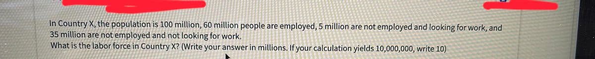 In Country X, the population is 100 million, 60 million people are employed, 5 million are not employed and looking for work, and
35 million are not employed and not looking for work.
What is the labor force in Country X? (Write your answer in millions. If your calculation yields 10,000,000, write 10)
