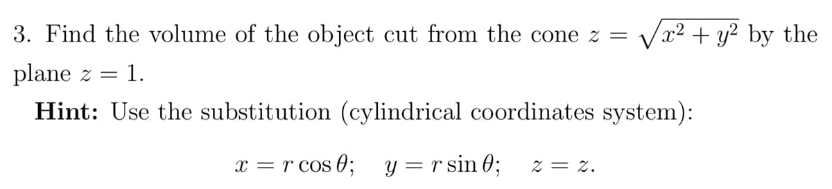 3. Find the volume of the object cut from the cone z =
Vx2 + y? by the
plane z =
1.
Hint: Use the substitution (cylindrical coordinates system):
x = r cos 0; y = r sin 0;
Z = z.
