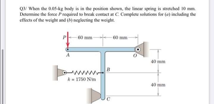 Q3/ When the 0.05-kg body is in the position shown, the linear spring is stretched 10 mm.
Determine the force P required to break contact at C. Complete solutions for (a) including the
effects of the weight and (b) neglecting the weight.
60 mm
-60 mm
A
40 mm
k = 1750 N/m
40 mm
