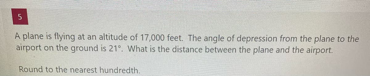 A plane is flying at an altitude of 17,000 feet. The angle of depression from the plane to the
airport on the ground is 21°. What is the distance between the plane and the airport.
Round to the nearest hundredth.
