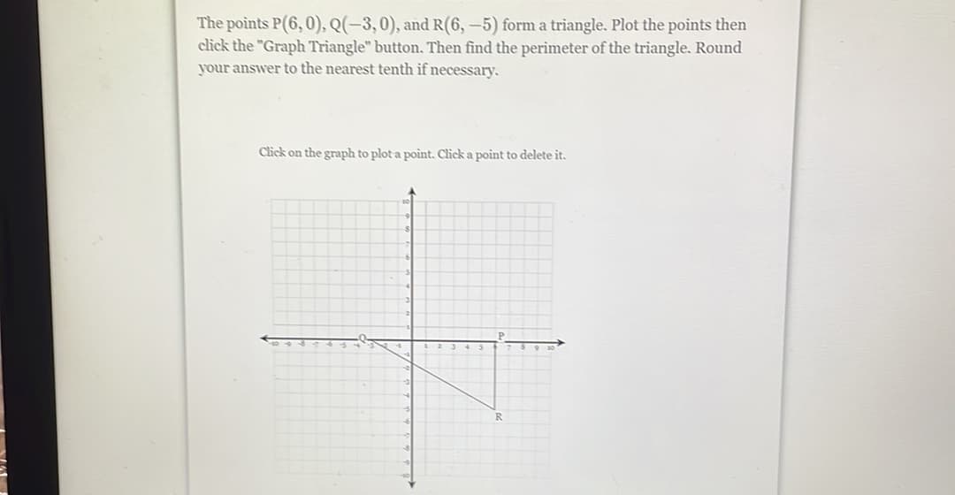 The points P(6,0), Q(-3,0), and R(6,-5) form a triangle. Plot the points then
click the "Graph Triangle" button. Then find the perimeter of the triangle. Round
your answer to the nearest tenth if necessary.
Click on the graph to plot a point. Click a point to delete it.
