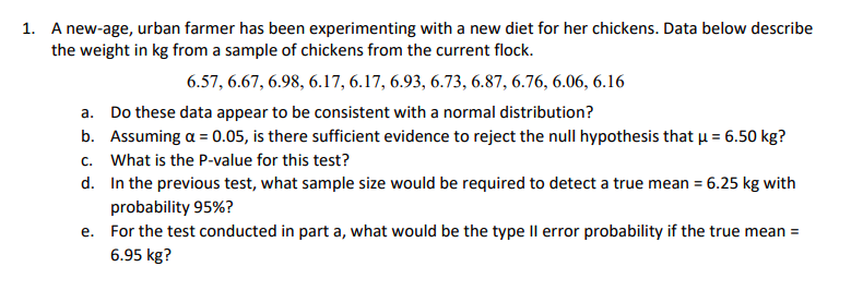 A new-age, urban farmer has been experimenting with a new diet for her chickens. Data below describe
the weight in kg from a sample of chickens from the current flock.
1.
6.57, 6.67, 6.98, 6.17, 6.17, 6.93, 6.73, 6.87, 6.76, 6.06, 6.16
a. Do these data appear to be consistent with a normal distribution?
b. Assuming α = 0.05, is there sufficient evidence to reject the null hypothesis that μ = 6.50 kg?
c. What is the P-value for this test?
d. In the previous test, what sample size would be required to detect a true mean 6.25 kg with
probability 95%?
For the test conducted in part a, what would be the type Il error probability if the true mean -
6.95 kg?
e.
