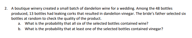 A boutique winery created a small batch of dandelion wine for a wedding. Among the 48 bottles
produced, 13 bottles had leaking corks that resulted in dandelion vinegar. The bride's father selected six
bottles at random to check the quality of the product.
2.
What is the probability that all six of the selected bottles contained wine?
What is the probability that at least one of the selected bottles contained vinegar?
a.
b.
