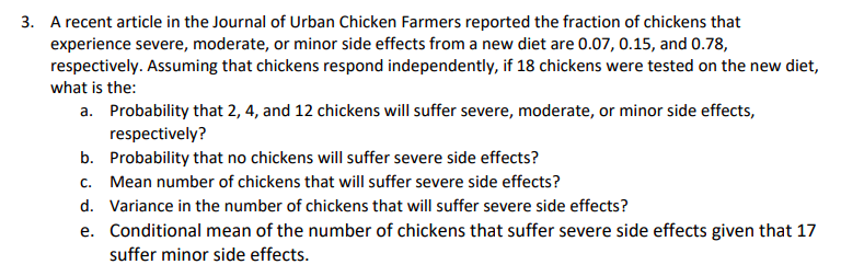 3.
A recent article in the Journal of Urban Chicken Farmers reported the fraction of chickens that
experience severe, moderate, or minor side effects from a new diet are 0.07, 0.15, and 0.78,
respectively. Assuming that chickens respond independently, if 18 chickens were tested on the new diet,
what is the
Probability that 2, 4, and 12 chickens will suffer severe, moderate, or minor side effects,
respectively?
Probability that no chickens will suffer severe side effects?
Mean number of chickens that will suffer severe side effects?
Variance in the number of chickens that will suffer severe side effects?
Conditional mean of the number of chickens that suffer severe side effects given that 17
suffer minor side effects.
a.
b.
C.
d.
e.
