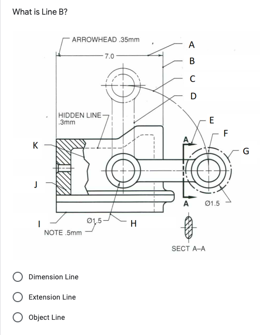 What is Line B?
ARROWHEAD .35mm
A
- 7.0
В
C
D
HIDDEN LINE
.3mm
E
- F
K
G
A
Ø1.5
Ø1,5
H
NOTE 5mm
SECT A-A
Dimension Line
Extension Line
Object Line
