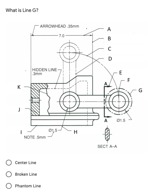 What is Line G?
ARROWHEAD .35mm
A
7.0-
C
D
HIDDEN LINE
.3mm
F
K
G
Ø1.5
Ø1,5
H
NOTE .5mm
SECT A-A
Center Line
Broken Line
Phantom Line
B.

