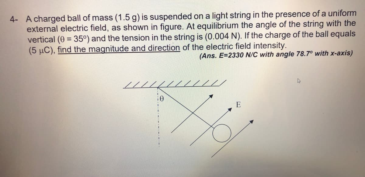 4- A charged ball of mass (1.5 g) is suspended on a light string in the presence of a uniform
external electric field, as shown in figure. At equilibrium the angle of the string with the
vertical (0 = 35°) and the tension in the string is (0.004 N). If the charge of the ball equals
(5 µC), find the magnitude and direction of the electric field intensity.
(Ans. E=2330 N/C with angle 78.7° with x-axis)
///
E
