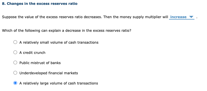 8. Changes in the excess reserves ratio
Suppose the value of the excess reserves ratio decreases. Then the money supply multiplier will increase
Which of the following can explain a decrease in the excess reserves ratio?
A relatively small volume of cash transactions
A credit crunch
O Public mistrust of banks
Underdeveloped financial markets
A relatively large volume of cash transactions