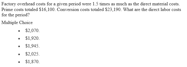 Factory overhead costs for a given period were 1.5 times as much as the direct material costs.
Prime costs totaled $16,100. Conversion costs totaled $23,190. What are the direct labor costs
for the period?
Multiple Choice
• $2,070.
$1,920.
$1,945.
$2,025.
$1,870.