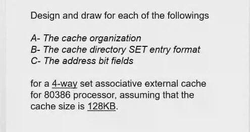 Design and draw for each of the followings
A- The cache organization
B- The cache directory SET entry format
C- The address bit fields
for a 4-way set associative external cache
for 80386 processor, assuming that the
cache size is 128KB.
