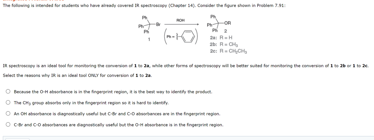 The following is intended for students who have already covered IR spectroscopy (Chapter 14). Consider the figure shown in Problem 7.91:
Ph
Ph
ROH
Br
Ph-
-OR
Ph
Ph
Ph
2
Ph =
2a: R = H
1
2b: R = CH3
2c: R = CH2CH3
IR spectroscopy is an ideal tool for monitoring the conversion of 1 to 2a, while other forms of spectroscopy will be better suited for monitoring the conversion of 1 to 2b or 1 to 2c.
Select the reasons why IR is an ideal tool ONLY for conversion of 1 to 2a.
Because the O-H absorbance is in the fingerprint region, it is the best way to identify the product.
The CH3 group absorbs only in the fingerprint region so it is hard to identify.
An OH absorbance is diagnostically useful but C-Br and C-O absorbances are in the fingerprint region.
C-Br and C-O absorbances are diagnostically useful but the O-H absorbance is in the fingerprint region.
