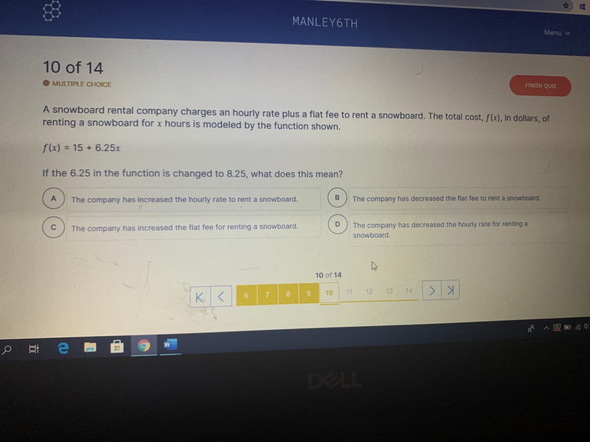 MANLEY6TH
Menu v
10 of 14
MULTIPLE CHOICE
FINISH QUIZ
A snowboard rental company charges an hourly rate plus a flat fee to rent a snowboard. The total cost, f(x), in dollars, of
renting a snowboard for x hours is modeled by the function shown.
f(x) = 15 + 6.25x
If the 6.25 in the function is changed to 8.25, what does this mean?
The company has increased the hourly rate to rent a snowboard.
B
The company has decreased the flat fee to rent a snowboard.
D
The company has decreased the hourly rate for renting a
The company has increased the flat fee for renting a snowboard.
snowboard.
10 of 14
10
11
12
13
14
8
DELL
