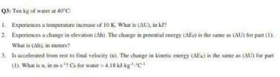 Q3: Ten kg of water at 40°C:
1. Experiesces a tempersture increase of 10 K. What is (AU, in kl?
2. Experiences a change in elevation (Ah). The change in potential energy (AE») is the same as (AU) for part (1).
What is (Ah), in meters?
3. Is accelerated from rest to final velocity (u). The change in kinetic energy (AEx) is the same as (AU) for part
(1). What is u, in m-s Co for water= 4.18 kl-kgc
