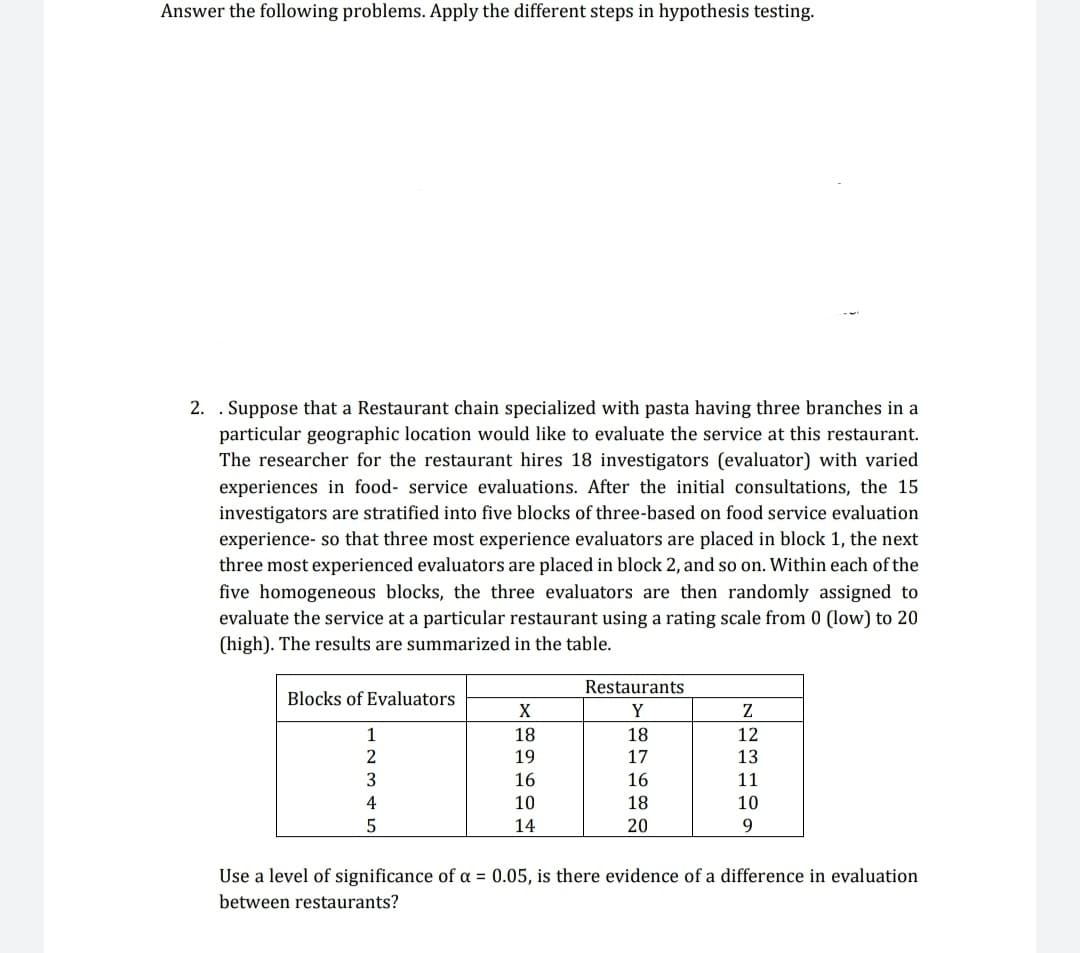 Answer the following problems. Apply the different steps in hypothesis testing.
2. . Suppose that a Restaurant chain specialized with pasta having three branches in a
particular geographic location would like to evaluate the service at this restaurant.
The researcher for the restaurant hires 18 investigators (evaluator) with varied
experiences in food- service evaluations. After the initial consultations, the 15
investigators are stratified into five blocks of three-based on food service evaluation
experience- so that three most experience evaluators are placed in block 1, the next
three most experienced evaluators are placed in block 2, and so on. Within each of the
five homogeneous blocks, the three evaluators are then randomly assigned to
evaluate the service at a particular restaurant using a rating scale from 0 (low) to 20
(high). The results are summarized in the table.
Blocks of Evaluators
1
2
3
4
5
X
18
19
16
10
14
Restaurants
Y
18
17
16
18
20
Z
12
13
11
10
9
Use a level of significance of a = 0.05, is there evidence of a difference in evaluation
between restaurants?