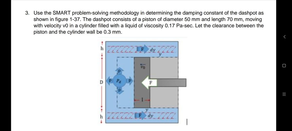 3. Use the SMART problem-solving methodology in determining the damping constant of the dashpot as
shown in figure 1-37. The dashpot consists of a piston of diameter 50 mm and length 70 mm, moving
with velocity v0 in a cylinder filled with a liquid of viscosity 0.17 Pa-sec. Let the clearance between the
piston and the cylinder wall be 0.3 mm.
F dy 2
DP Pa
F
y
