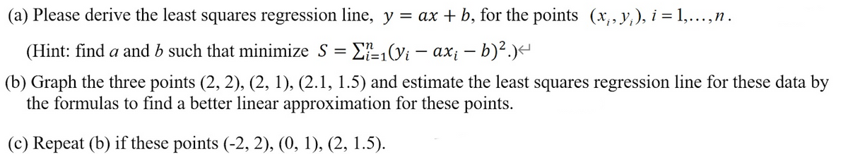 (a) Please derive the least squares regression line, y = ax + b, for the points (x, y), i = 1,..., n.
(Hint: find a and b such that minimize S = ₁(y₁ - axi - b)².)<
Σ=1(y;
(b) Graph the three points (2, 2), (2, 1), (2.1, 1.5) and estimate the least squares regression line for these data by
the formulas to find a better linear approximation for these points.
(c) Repeat (b) if these points (-2, 2), (0, 1), (2, 1.5).