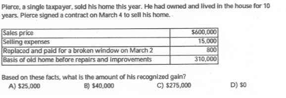 Pierce, a single taxpayer, sold his home this year. He had owned and lived in the house for 10
years. Pierce signed a contract on March 4 to sell his home.
$600,000
15,000
Sales price
Selling expenses
Replaced and paid for a broken window on March 2
Basis of old home before repairs and improvements
800
310,000
Based on these facts, what is the amount of his recognized gain?
B) $40,000
C) $275,000
A) $25,000
D) $0
