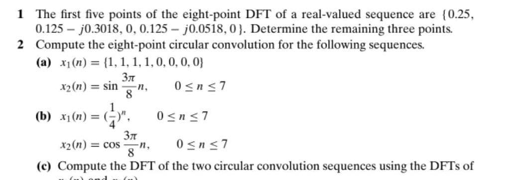 1 The first five points of the eight-point DFT of a real-valued sequence are {0.25,
0.125 – j0.3018, 0, 0.125 – j0.0518, 0}. Determine the remaining three points.
2 Compute the eight-point circular convolution for the following sequences.
(a) x1(n) = {1, 1, 1, 1, 0, 0, 0, 0}
Зл
x2(n)
= sin
0<n <7
n,
8
1
(b) x1(n) = ()",
0<n<7
x2 (n) = cos
n,
0sn<7
(c) Compute the DFT of the two circular convolution sequences using the DFTS of
