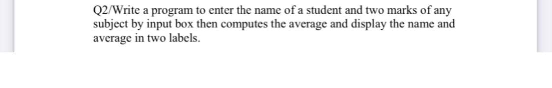 Q2/Write a program to enter the name of a student and two marks of any
subject by input box then computes the average and display the name and
average in two labels.
