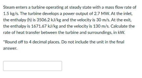 Steam enters a turbine operating at steady state with a mass flow rate of
1.5 kg/s. The turbine develops a power output of 2.7 MW. At the inlet,
the enthalpy (h) is 3506.2 kJ/kg and the velocity is 30 m/s. At the exit,
the enthalpy is 1671.67 kJ/kg and the velocity is 130 m/s. Calculate the
rate of heat transfer between the turbine and surroundings, in kW.
*Round off to 4 decimal places. Do not include the unit in the final
answer.
