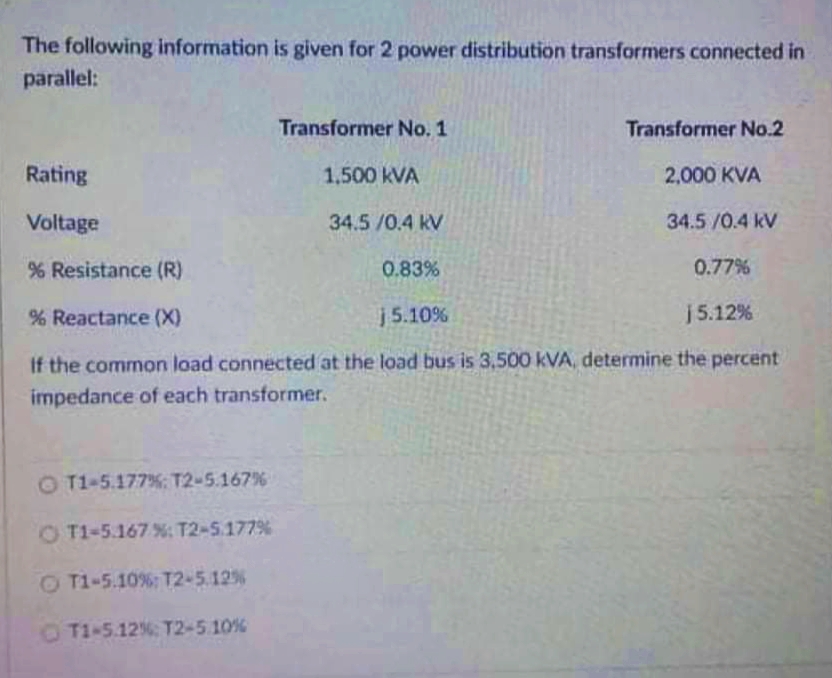 The following information is given for 2 power distribution transformers connected in
parallel:
Transformer No. 1
Transformer No.2
Rating
1.500 kVA
2,000 KVA
Voltage
34.5 /0.4 kV
34.5/0.4 kV
Resistance (R)
0.83%
0.77%
% Reactance (X)
j5.10%
j5.12%
If the common load connected at the load bus is 3,500 kVA, determine the percent
impedance of each transformer.
O T1-5.177%: T2-5.167%
O T1-5.167 %; T2-5.177%
O T1-5.10%: T2-5.12%
OT1-5.12% T2-5 10%
