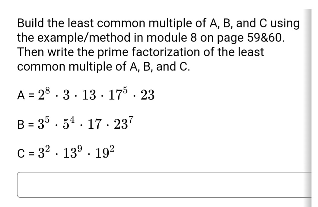 Build the least common multiple of A, B, and C using
the example/method in module 8 on page 59&60.
Then write the prime factorization of the least
common multiple of A, B, and C.
1,
A = 28 . 3. 13 · 17° · 23
B = 35 . 54 . 17 · 237
C = 3? . 13° · 192
%3D
