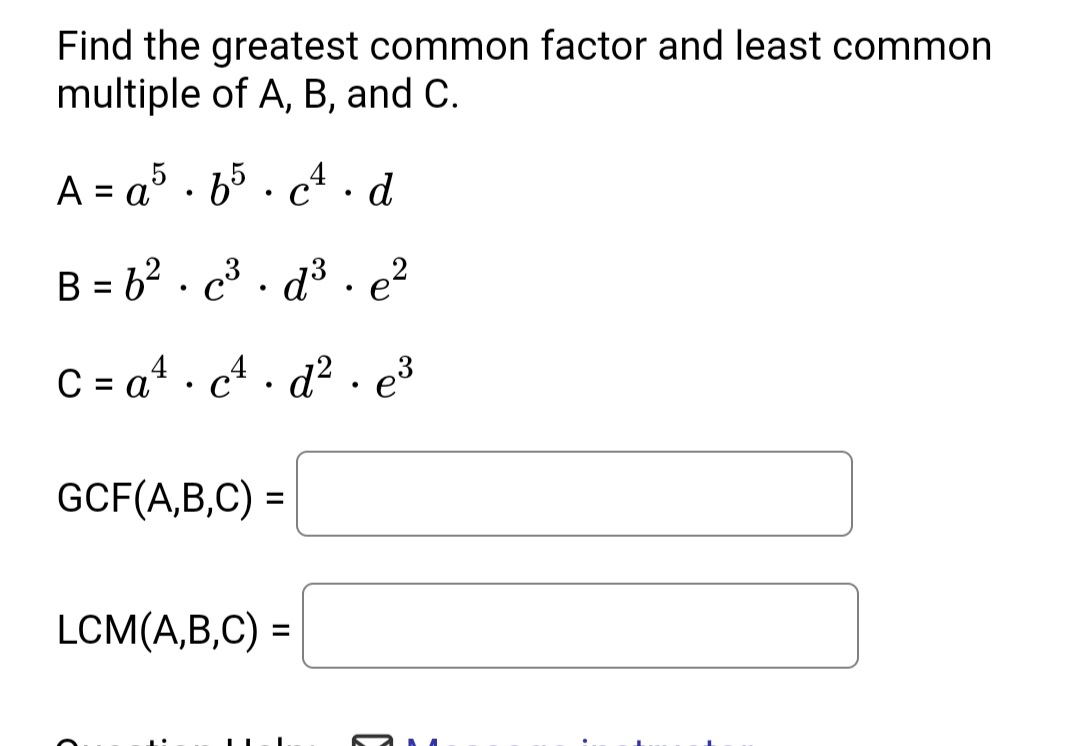 Find the greatest common factor and least common
multiple of A, B, and C.
A = a5 · b5 . cª .d
4. d
%3D
• C
B = b? · c³ · d³ • e²
C = a4 . c4 . d² . e3
• C
GCF(A,B,C) =
LCM(A,B,C) =
%3D
