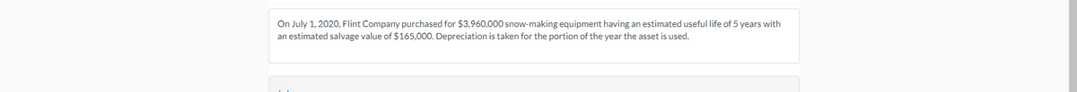 On July 1, 2020, Flint Company purchased for $3,960,000 snow-making equipment having an estimated useful life of 5 years with
an estimated salvage value of $165,000. Depreciation is taken for the portion of the year the asset is used.
