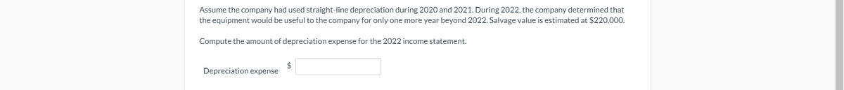 Assume the company had used straight-line depreciation during 2020 and 2021. During 2022, the company determined that
the equipment would be useful to the company for only one more year beyond 2022. Salvage value is estimated at $220,000.
Compute the amount of depreciation expense for the 2022 income statement.
$
Depreciation expense
