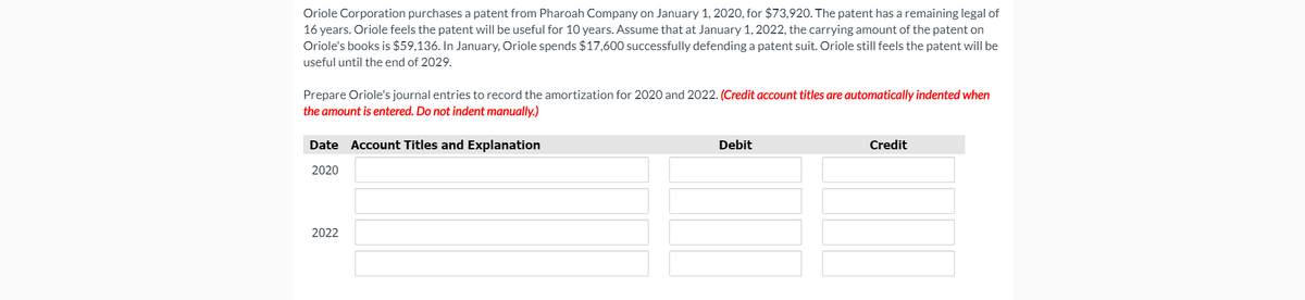 Oriole Corporation purchases a patent from Pharoah Company on January 1, 2020, for $73,920. The patent has a remaining legal of
16 years. Oriole feels the patent will be useful for 10 years. Assume that at January 1, 2022, the carrying amount of the patent on
Oriole's books is $59,136. In January, Oriole spends $17,600 successfully defending a patent suit. Oriole still feels the patent will be
useful until the end of 2029.
Prepare Oriole's journal entries to record the amortization for 2020 and 2022. (Credit account titles are automatically indented when
the amount is entered. Do not indent manually.)
Date Account Titles and Explanation
Debit
Credit
2020
2022
