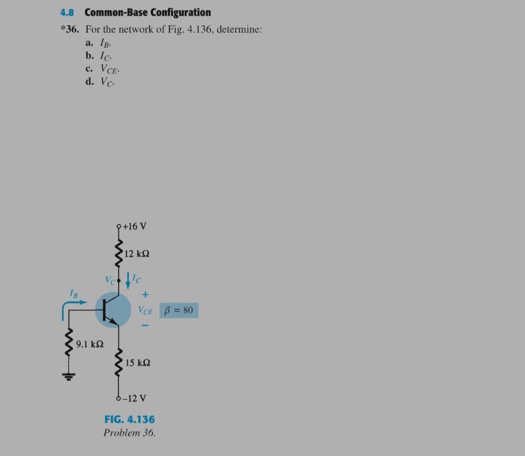 4.8 Common-Base Configuration
*36. For the network of Fig., 4.136, determine:
a. Ip.
b. Ic.
c. VCE-
d. Vc-
{+16 V
12 kQ
Vc
VCE
B = 80
9.1 k2
15 k2
6-12 V
FIG. 4.136
Problem 36.
