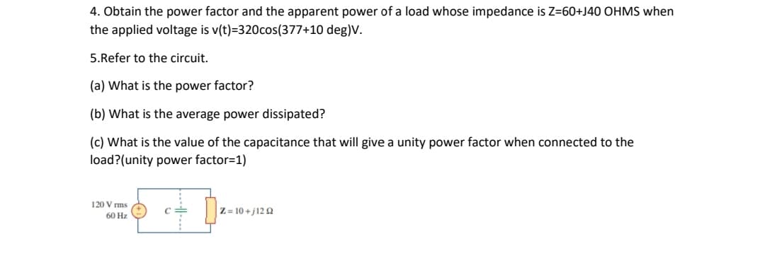4. Obtain the power factor and the apparent power of a load whose impedance is Z=60+J40 OHMS when
the applied voltage is v(t)=320cos(377+10 deg)V.
5.Refer to the circuit.
(a) What is the power factor?
(b) What is the average power dissipated?
(c) What is the value of the capacitance that will give a unity power factor when connected to the
load?(unity power factor=1)
120 V rms
Z = 10 +j12 2
60 Hz

