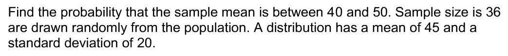 Find the probability that the sample mean is between 40 and 50. Sample size is 36
are drawn randomly from the population. A distribution has a mean of 45 and a
standard deviation of 20.
