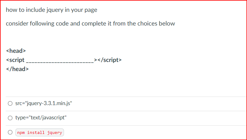 how to include jquery in your page
consider following code and complete it from the choices below
<head>
<script
_></script>
</head>
O src="jquery-3.3.1.min.js"
O type="text/javascript"
O npm install jquery
