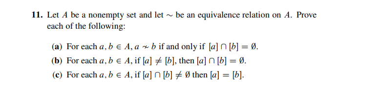 11. Let A be a nonempty set and let ~ be an equivalence relation on A. Prove
each of the following:
(a) For each a, b e A, a × b if and only if [a] N [b] = Ø.
(b) For each a, b e A, if [a] # [b], then [a] N [b] = Ø.
(c) For each a, b e A, if [a] N [b] # Ø then [a] = [b].
