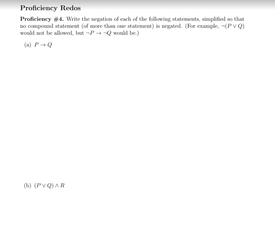 Proficiency Redos
Proficiency #4. Write the negation of each of the following statements, simplified so that
no compound statement (of more than one statement) is negated. (For example, ¬(P V Q)
would not be allowed, but ¬P → ¬Q would be.)
(a) P → Q
(b) (PV Q) ^ R
