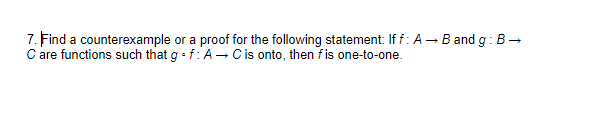 7. Find a counterexample or a proof for the following statement: If f: A - Band g: B-
C are functions such that g • f:A- Cis onto, then fis one-to-one.
