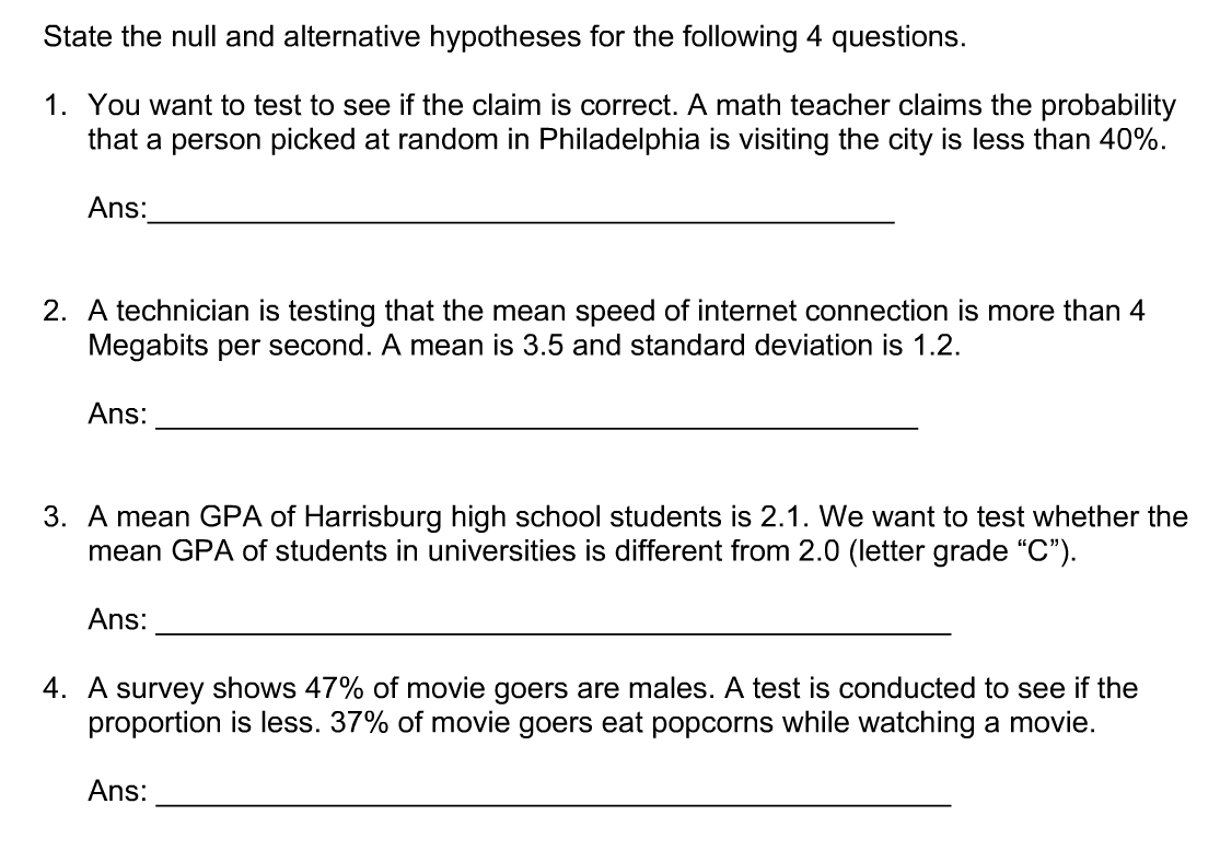 State the null and alternative hypotheses for the following 4 questions.
1. You want to test to see if the claim is correct. A math teacher claims the probability
that a person picked at random in Philadelphia is visiting the city is less than 40%.
Ans:
2. A technician is testing that the mean speed of internet connection is more than 4
Megabits per second. A mean is 3.5 and standard deviation is 1.2.
Ans:
3. A mean GPA of Harrisburg high school students is 2.1. We want to test whether the
mean GPA of students in universities is different from 2.0 (letter grade “C").
Ans:
4. A survey shows 47% of movie goers are males. A test is conducted to see if the
proportion is less. 37% of movie goers eat popcorns while watching a movie.
Ans:
