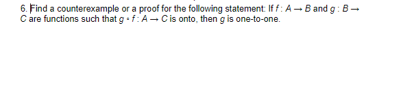 6. Find a counterexample or a proof for the following statement: If f: A - B and g: B-
C are functions such that g • f:A- Cis onto, then g is one-to-one.

