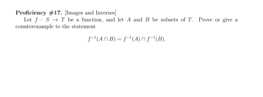 Proficiency #17. [Images and Inverses]
Let f : S → T be a function, and let A and B be subsets of T. Prove or give a
counterexample to the statement
f-1(An B) = f-'(A) n f-'(B).
