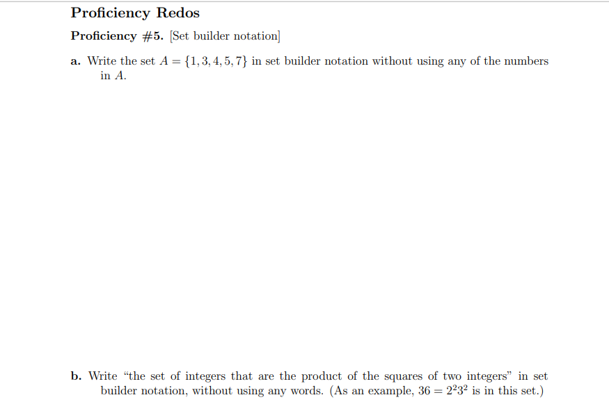 Proficiency Redos
Proficiency #5. [Set builder notation]
a. Write the set A = {1,3, 4, 5, 7} in set builder notation without using any of the numbers
in A.
b. Write “the set of integers that are the product of the squares of two integers" in set
builder notation, without using any words. (As an example, 36 = 2²32 is in this set.)
