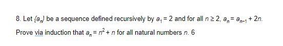 8. Let fa,) be a sequence defined recursively by a, = 2 and for all n2 2, a,= a-1+ 2n.
Prove via induction that a, = n? + n for all natural numbers n. 6
